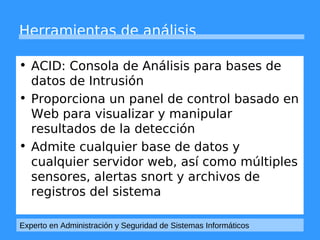 Herramientas de análisis 
• ACID: Consola de Análisis para bases de 
datos de Intrusión 
• Proporciona un panel de control basado en 
Web para visualizar y manipular 
resultados de la detección 
• Admite cualquier base de datos y 
cualquier servidor web, así como múltiples 
sensores, alertas snort y archivos de 
registros del sistema 
Experto en Administración y Seguridad de Sistemas Informáticos 
 