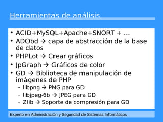 Herramientas de análisis 
• ACID+MySQL+Apache+SNORT + … 
• ADObd  capa de abstracción de la base 
de datos 
• PHPLot  Crear gráficos 
• JpGraph  Gráficos de color 
• GD  Biblioteca de manipulación de 
imágenes de PHP 
– libpng  PNG para GD 
– libjpeg-6b  JPEG para GD 
– Zlib  Soporte de compresión para GD 
Experto en Administración y Seguridad de Sistemas Informáticos 
 