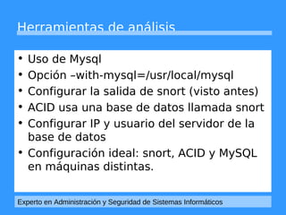 Herramientas de análisis 
• Uso de Mysql 
• Opción –with-mysql=/usr/local/mysql 
• Configurar la salida de snort (visto antes) 
• ACID usa una base de datos llamada snort 
• Configurar IP y usuario del servidor de la 
base de datos 
• Configuración ideal: snort, ACID y MySQL 
en máquinas distintas. 
Experto en Administración y Seguridad de Sistemas Informáticos 
 
