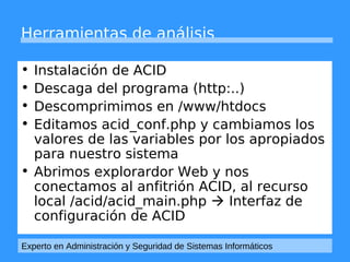 Herramientas de análisis 
• Instalación de ACID 
• Descaga del programa (http:..) 
• Descomprimimos en /www/htdocs 
• Editamos acid_conf.php y cambiamos los 
valores de las variables por los apropiados 
para nuestro sistema 
• Abrimos explorardor Web y nos 
conectamos al anfitrión ACID, al recurso 
local /acid/acid_main.php  Interfaz de 
configuración de ACID 
Experto en Administración y Seguridad de Sistemas Informáticos 
 