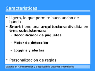 Características 
• Ligero, lo que permite buen ancho de 
banda 
• Snort tiene una arquitectura dividida en 
tres subsistemas: 
– Decodificador de paquetes 
– Motor de detección 
– Loggins y alertas 
• Personalización de reglas. 
Experto en Administración y Seguridad de Sistemas Informáticos 
 