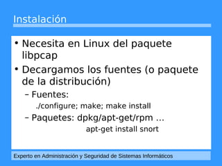 Instalación 
• Necesita en Linux del paquete 
libpcap 
• Decargamos los fuentes (o paquete 
de la distribución) 
– Fuentes: 
./configure; make; make install 
– Paquetes: dpkg/apt-get/rpm … 
apt-get install snort 
Experto en Administración y Seguridad de Sistemas Informáticos 
 