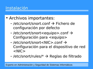 Instalación 
• Archivos importantes: 
– /etc/snort/snort.conf  Fichero de 
configuración por defecto 
– /etc/snort/snort<equipo>.conf  
Configuración para <equipo> 
– /etc/snort/snort<NIC>.conf  
Configuración para el dispositivo de red 
<NIC> 
– /etc/snort/rules/*  Reglas de filtrado 
Experto en Administración y Seguridad de Sistemas Informáticos 
 