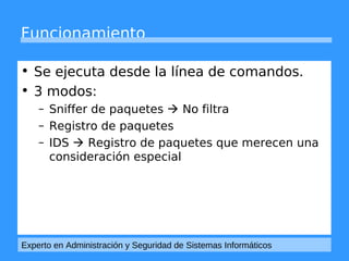 Funcionamiento 
• Se ejecuta desde la línea de comandos. 
• 3 modos: 
– Sniffer de paquetes  No filtra 
– Registro de paquetes 
– IDS  Registro de paquetes que merecen una 
consideración especial 
Experto en Administración y Seguridad de Sistemas Informáticos 
 