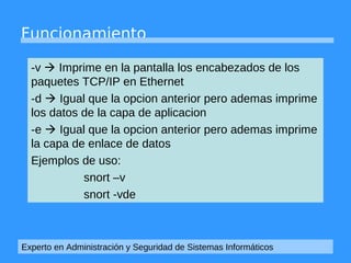 Funcionamiento 
-v  Imprime en la pantalla los encabezados de los 
paquetes TCP/IP en Ethernet 
-d  Igual que la opcion anterior pero ademas imprime 
los datos de la capa de aplicacion 
-e  Igual que la opcion anterior pero ademas imprime 
la capa de enlace de datos 
Ejemplos de uso: 
snort –v 
snort -vde 
Experto en Administración y Seguridad de Sistemas Informáticos 
 