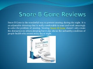 Snore B Gone is the wonderful way to prevent snoring during the night. It is
an adjustable chinstrap that is really comfortable to wear and work amazingly
to solve the problem of snoring. Snoring Snore B Gone doesn’t only create
the distraction in others sleeping but it also shows the unhealthy condition of
people health who snores every day at night.
 