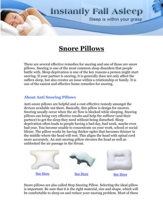 Snore Pillows

There are several effective remedies for snoring and one of those are snore
pillows. Snoring is one of the most common sleep disorders that people
battle with. Sleep deprivation is one of the key reasons a person might start
snoring. If your partner is snoring, it is generally does not only affect the
suffers sleep, but also creates an issue within a relationship or family. It is
one of the easiest and effective home remedies for snoring.


About Anti Snoring Pillows
Anti-snore pillows are helpful and a cost-effective remedy amongst the
devices available out there. Basically, this pillow is design for snorers.
Snoring usually occur when the air flow is blocked while sleeping. Snoring
pillows can bring very effective results and help the sufferer (and their
partner) to get the sleep they need without being disturbed. Sleep
deprivation often leads to people having a bad day, bad week, maybe even
bad year. You become unable to concentrate on your work, school or social
lifeme. The pillow works by having thicker egdes that becomes thinner in
the middle where the head will rest. This aligns the head with spinal cord
more accurately. An anti snoring pillow elevates the head as well as
unblocked the air passage in the throat.




        See Here                   See Here                  See Here


Snore pillows are also called Stop Snoring Pillow. Selecting the ideal pillow
is important. Be sure that it is the right material, size and shape, which will
be comfortable to sleep on and reduce your snoring problem. Most of these
 
