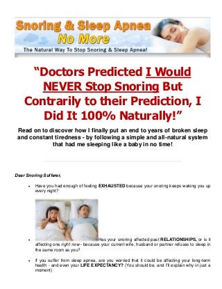 “Doctors Predicted I Would
NEVER Stop Snoring But
Contrarily to their Prediction, I
Did It 100% Naturally!”
Read on to discover how I finally put an end to years of broken sleep
and constant tiredness - by following a simple and all-natural system
that had me sleeping like a baby in no time!
Dear Snoring Sufferer,
 Have you had enough of feeling EXHAUSTED because your snoring keeps waking you up
every night?
 Has your snoring affected past RELATIONSHIPS, or is it
affecting one right now - because your current wife, husband or partner refuses to sleep in
the same room as you?
 If you suffer from sleep apnea, are you worried that it could be affecting your long-term
health - and even your LIFE EXPECTANCY? (You should be, and I'll explain why in just a
moment)
 