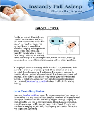 Snore Cures

For the purpose of this article, let's
consider snore cures as anything
that has been shown to be effective
against snoring. Snoring, as you
may well know, is a condition
wherein a sleeping person produces
a loud sound while breathing -
caused by the vibrating of tissue in
their airway. Included in the many
causes of snoring are poor sleep postures, alcohol addiction, smoking,
sinus infection, cold, asthma, allergies, aging and hereditary problems.


Some people snore because they have some structural problems in their
airway (for example, a swerved septum). These issues can often be
corrected through surgery or drug therapy. However, we urge you to
consider all your options before taking such drastic steps as surgery and /
or drugs. These options could have long-term negative effects and the
outcome is not always as desired. There are also several snoring cure
exercises and home snoring remedies that can be effective in treating
snoring.


Snore Cures - Sleep Posture
Improper sleeping positionis one of the common causes of snoring, so to
cure snoring, you may simply change sleeping positions. Many people tend
to sleep on their back, but this commonly triggers snoring. Sleeping on
your side is the best way to prevent snoring. This is because sleeping on
your side can lessen the blockage of airway in the throat. If you're not
comfortable sleeping on your side, sleeping on your stomach also works
well in preventing snoring.
 