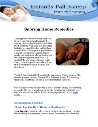 Snoring Home Remedies

Snoring home remedies are an ideal way
to solve that 'minor' problem called
snoring. Snoring is undeniably one of the
most annoying conditions that can affect
both the person afflicted as well as those
around them. Snoring is distinguished as
a condition wherein a sleeping person
produces a loud noise when exhaling and
inhaling during sleep. This noise is a
result of the vibrations of tissues in the
airway. In some people, it can be so loud
that the nieghbour down the road can
hear them.


The first thing to do is to determine the main cause of your snoring. After
determining the cause of this condition, it is now time to find a snoring
treatment - and there's no better place to start than the home.


One of the problems with snoring is that it could be caused by something
as simple allergies or nasal congestion. On the other hand, it could be a
sign of a much more serious illness or sleeping disorder such as sleep
apnea.


Snoring Home Remedies
Things You Can Do At Home to Stop Snoring
Lose Weight - Losing weight is one of the best snoring home remedies
because being overweight or obese is one of the main causes of snoring.
 