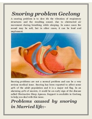 Snoring problem Geelong 
A snoring problem is to dow ith the vibration of respiratory 
structures and the resulting sound, due to obstructed air 
movement during breathing while sleeping. In some cases the 
sound may be soft, but in other cases, it can be loud and 
unpleasant. 
Snoring problems are not a normal problem and can be a very 
serious medical issue. Snoring has been reported to affect some 
40% of the adult population and it is a major red flag. In an 
alarming 40% of snorers, it could be an early sign of the disease 
called Obstructive Sleep Apnoea. Support is available in Geelong 
to help you deal with this issue. 
Problems caused by snoring 
in Married life:- 
 