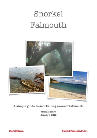Snorkel
               Falmouth
                          




   A simple guide to snorkelling around Falmouth.         
                    Mark Milburn
                    January, 2012 




Mark Milburn                         Snorkel Falmouth, Page !1
 