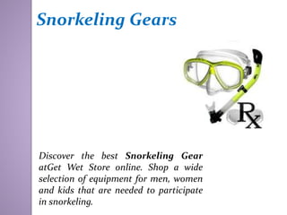 Snorkeling Gears
Discover the best Snorkeling Gear
atGet Wet Store online. Shop a wide
selection of equipment for men, women
and kids that are needed to participate
in snorkeling.
 