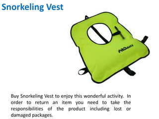 Snorkeling Vest
Buy Snorkeling Vest to enjoy this wonderful activity. In
order to return an item you need to take the
responsibilities of the product including lost or
damaged packages.
 