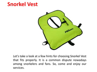 Snorkel Vest
Let's take a look at a few hints for choosing Snorkel Vest
that fits properly. It is a common dispute nowadays
among snorkelers and fans. So, come and enjoy our
services.
 