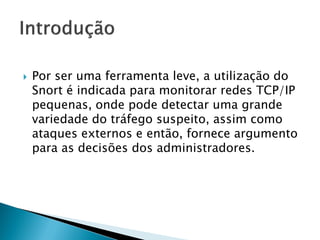    Por ser uma ferramenta leve, a utilização do
    Snort é indicada para monitorar redes TCP/IP
    pequenas, onde pode detectar uma grande
    variedade do tráfego suspeito, assim como
    ataques externos e então, fornece argumento
    para as decisões dos administradores.
 