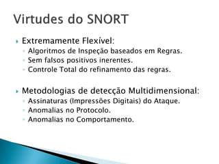    Extremamente Flexível:
    ◦ Algoritmos de Inspeção baseados em Regras.
    ◦ Sem falsos positivos inerentes.
    ◦ Controle Total do refinamento das regras.


   Metodologias de detecção Multidimensional:
    ◦ Assinaturas (Impressões Digitais) do Ataque.
    ◦ Anomalias no Protocolo.
    ◦ Anomalias no Comportamento.
 