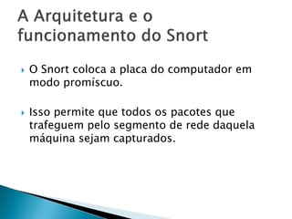    O Snort coloca a placa do computador em
    modo promíscuo.

   Isso permite que todos os pacotes que
    trafeguem pelo segmento de rede daquela
    máquina sejam capturados.
 