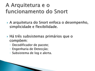    A arquitetura do Snort enfoca o desempenho,
    simplicidade e flexibilidade.

   Há três subsistemas primários que o
    compõem:
    ◦ Decodificador de pacote;
    ◦ Engenharia de Detecção;
    ◦ Subsistema de log e alerta.
 