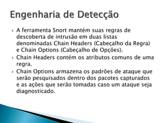    A ferramenta Snort mantém suas regras de
    descoberta de intrusão em duas listas
    denominadas Chain Headers (Cabeçalho da Regra)
    e Chain Options (Cabeçalho de Opções).
   Chain Headers contém os atributos comuns de uma
    regra.
   Chain Options armazena os padrões de ataque que
    serão pesquisados dentro dos pacotes capturados
    e as ações que serão tomadas caso um ataque seja
    diagnosticado.
 