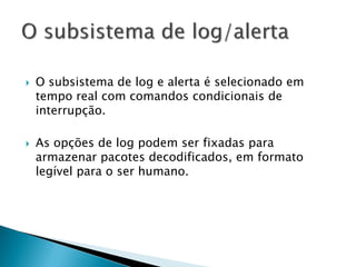    O subsistema de log e alerta é selecionado em
    tempo real com comandos condicionais de
    interrupção.

   As opções de log podem ser fixadas para
    armazenar pacotes decodificados, em formato
    legível para o ser humano.
 
