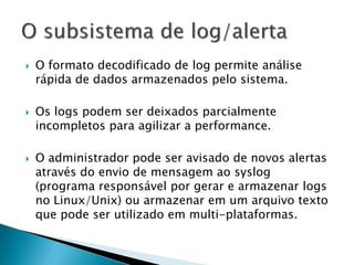    O formato decodificado de log permite análise
    rápida de dados armazenados pelo sistema.

   Os logs podem ser deixados parcialmente
    incompletos para agilizar a performance.

   O administrador pode ser avisado de novos alertas
    através do envio de mensagem ao syslog
    (programa responsável por gerar e armazenar logs
    no Linux/Unix) ou armazenar em um arquivo texto
    que pode ser utilizado em multi-plataformas.
 