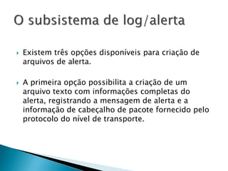    Existem três opções disponíveis para criação de
    arquivos de alerta.

   A primeira opção possibilita a criação de um
    arquivo texto com informações completas do
    alerta, registrando a mensagem de alerta e a
    informação de cabeçalho de pacote fornecido pelo
    protocolo do nível de transporte.
 