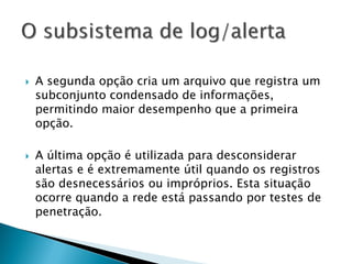    A segunda opção cria um arquivo que registra um
    subconjunto condensado de informações,
    permitindo maior desempenho que a primeira
    opção.

   A última opção é utilizada para desconsiderar
    alertas e é extremamente útil quando os registros
    são desnecessários ou impróprios. Esta situação
    ocorre quando a rede está passando por testes de
    penetração.
 