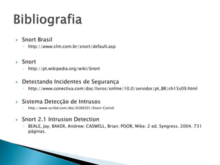    Snort Brasil
    ◦ http://www.clm.com.br/snort/default.asp


   Snort
    ◦ http://pt.wikipedia.org/wiki/Snort


   Detectando Incidentes de Segurança
    ◦ http://www.conectiva.com/doc/livros/online/10.0/servidor/pt_BR/ch15s09.html


   Sistema Detecção de Intrusos
    ◦   http://www.scribd.com/doc/6588301/Snort-Conisli


   Snort 2.1 Intrusion Detection
    ◦ BEALE, Jay; BAKER, Andrew; CASWELL, Brian; POOR, Mike. 2 ed. Syngress. 2004. 731
      páginas.
 