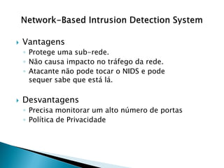    Vantagens
    ◦ Protege uma sub-rede.
    ◦ Não causa impacto no tráfego da rede.
    ◦ Atacante não pode tocar o NIDS e pode
      sequer sabe que está lá.

   Desvantagens
    ◦ Precisa monitorar um alto número de portas
    ◦ Política de Privacidade
 