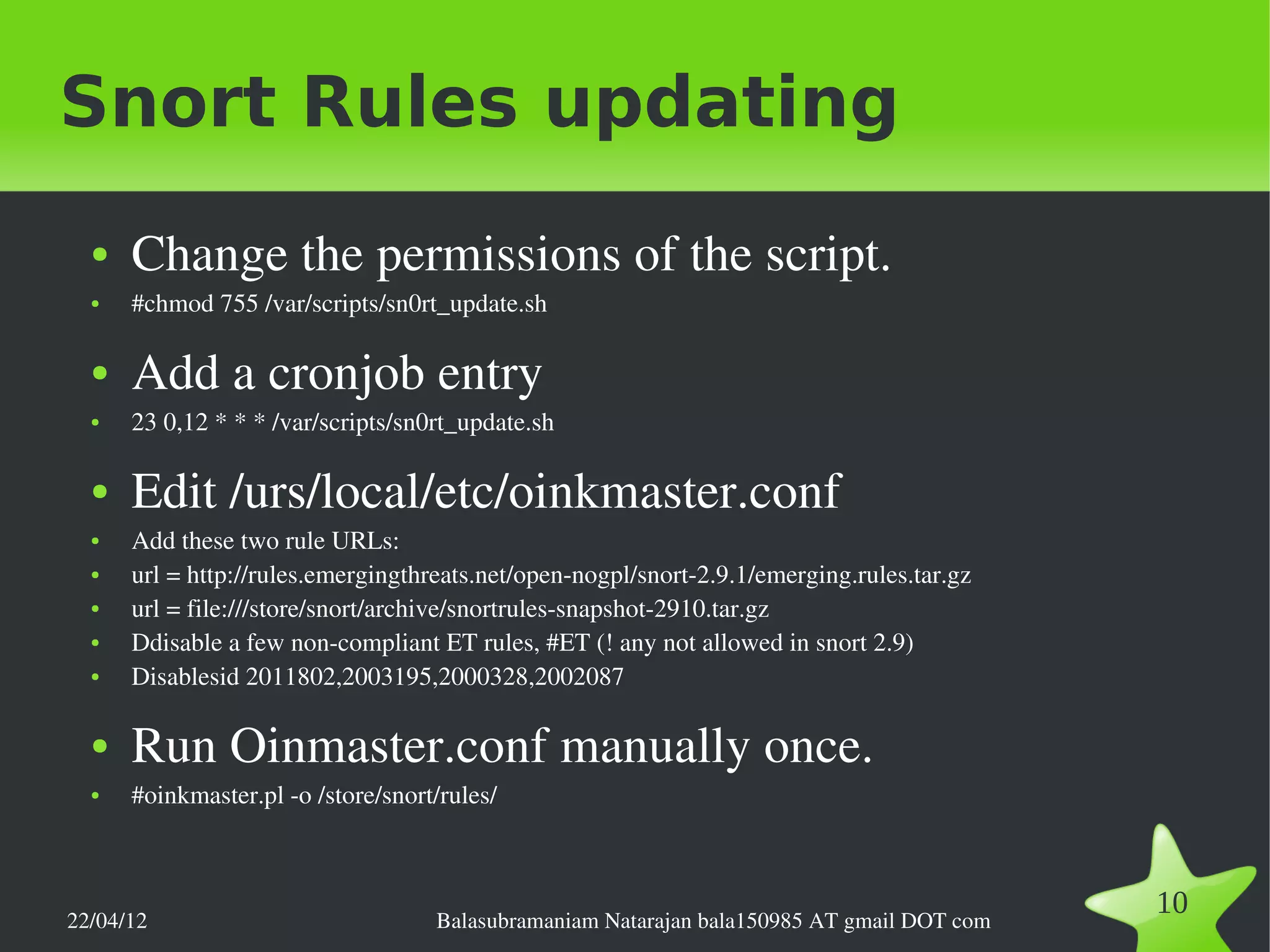 Snort Rules updating
  ●   Change the permissions of the script.
  ●   #chmod 755 /var/scripts/sn0rt_update.sh

  ●   Add a cronjob entry
  ●   23 0,12 * * * /var/scripts/sn0rt_update.sh

  ●   Edit /urs/local/etc/oinkmaster.conf
  ●   Add these two rule URLs:
  ●   url = http://rules.emergingthreats.net/open­nogpl/snort­2.9.1/emerging.rules.tar.gz
  ●   url = file:///store/snort/archive/snortrules­snapshot­2910.tar.gz
  ●   Ddisable a few non­compliant ET rules, #ET (! any not allowed in snort 2.9)
  ●   Disablesid 2011802,2003195,2000328,2002087

  ●   Run Oinmaster.conf manually once.
  ●   #oinkmaster.pl ­o /store/snort/rules/



22/04/12                            Balasubramaniam Natarajan bala150985 AT gmail DOT com
                                                                                            10
 