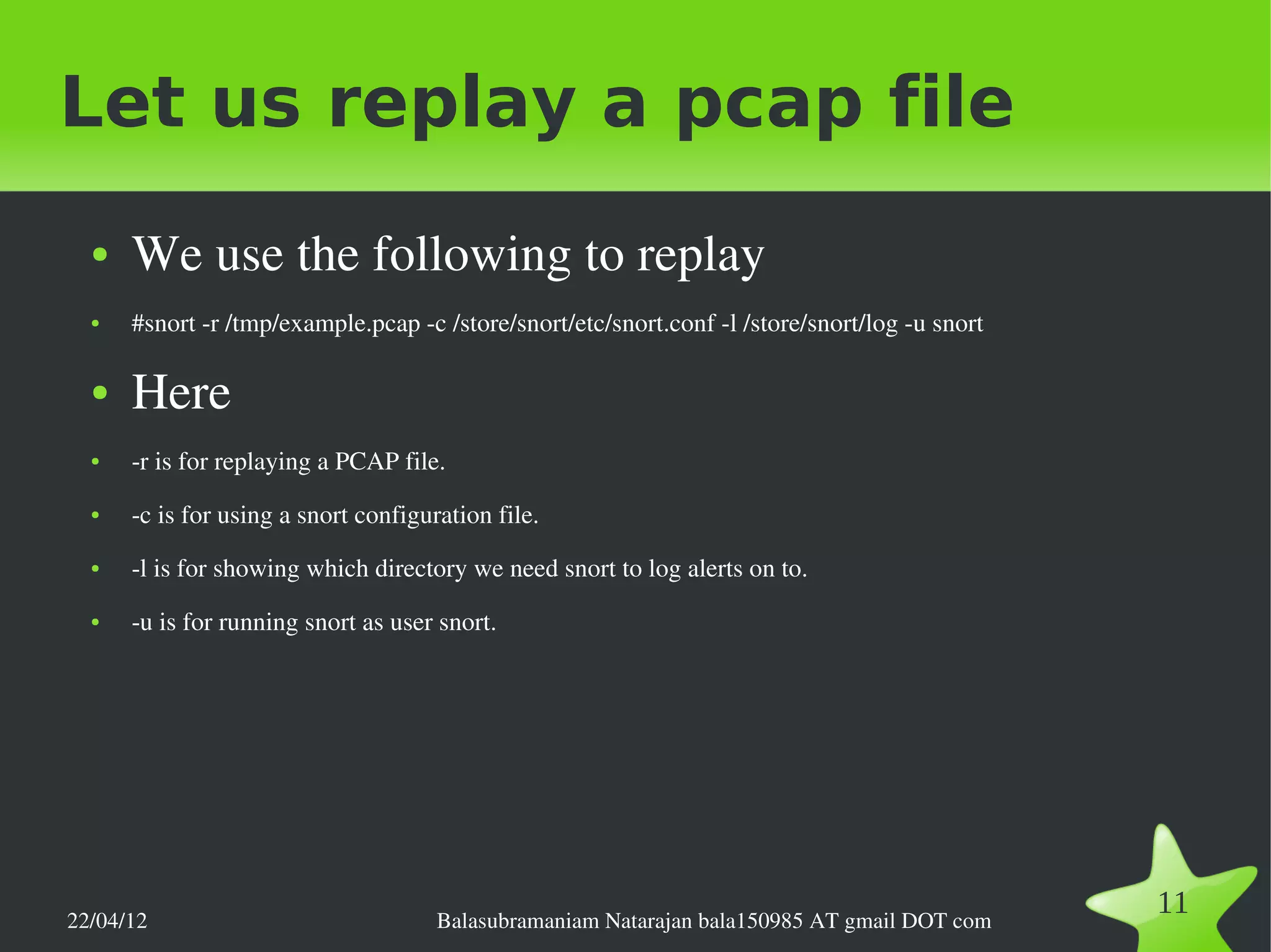 Let us replay a pcap file
  ●   We use the following to replay
  ●   #snort ­r /tmp/example.pcap ­c /store/snort/etc/snort.conf ­l /store/snort/log ­u snort

  ●   Here
  ●   ­r is for replaying a PCAP file.
  ●   ­c is for using a snort configuration file.
  ●   ­l is for showing which directory we need snort to log alerts on to.
  ●   ­u is for running snort as user snort.




22/04/12                              Balasubramaniam Natarajan bala150985 AT gmail DOT com
                                                                                                11
 