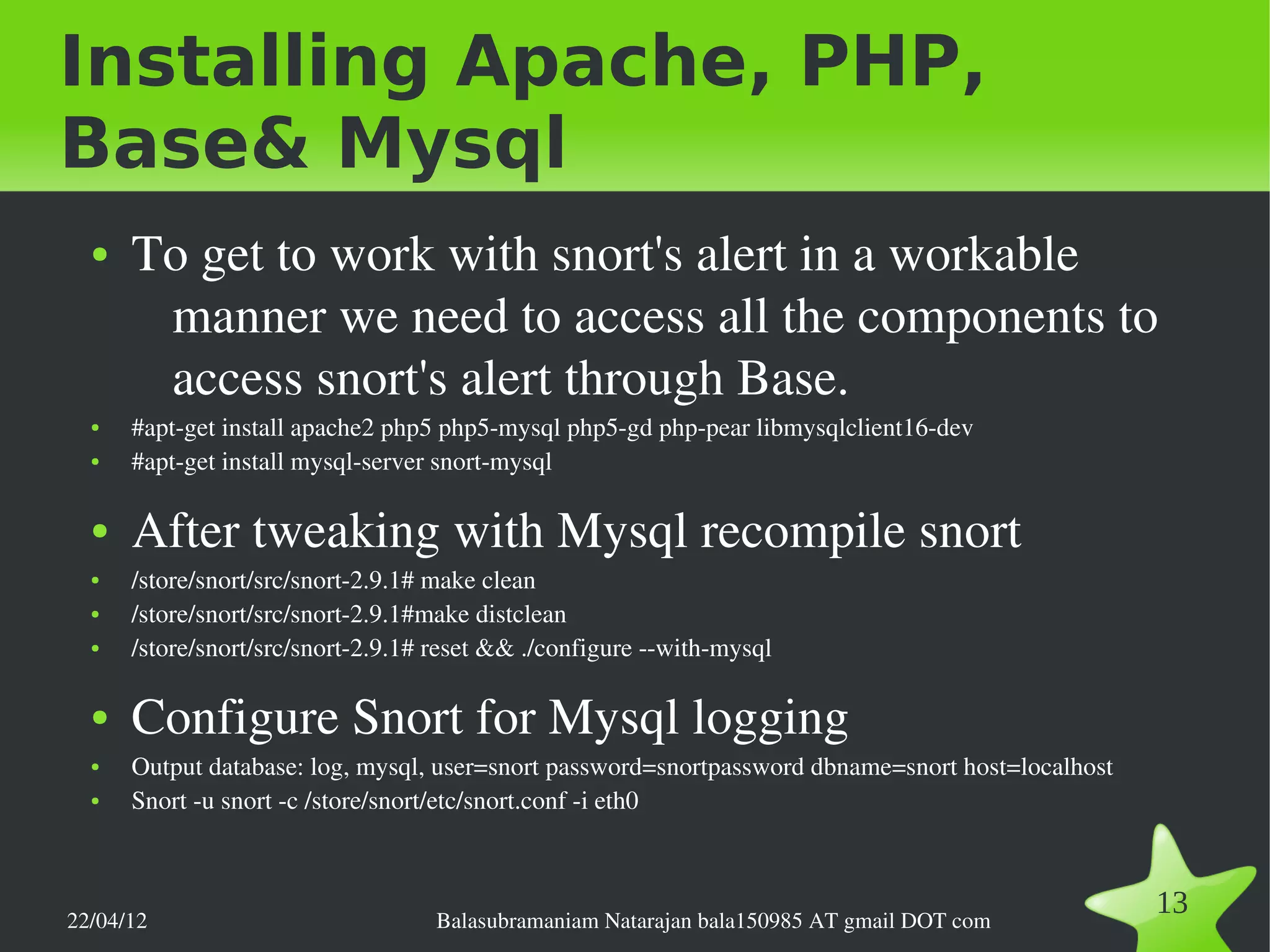 Installing Apache, PHP,
Base& Mysql
  ●   To get to work with snort's alert in a workable 
       manner we need to access all the components to 
       access snort's alert through Base.
  ●   #apt­get install apache2 php5 php5­mysql php5­gd php­pear libmysqlclient16­dev 
  ●   #apt­get install mysql­server snort­mysql

  ●   After tweaking with Mysql recompile snort
  ●   /store/snort/src/snort­2.9.1# make clean
  ●   /store/snort/src/snort­2.9.1#make distclean
  ●   /store/snort/src/snort­2.9.1# reset && ./configure ­­with­mysql

  ●   Configure Snort for Mysql logging
  ●   Output database: log, mysql, user=snort password=snortpassword dbname=snort host=localhost
  ●   Snort ­u snort ­c /store/snort/etc/snort.conf ­i eth0



22/04/12                           Balasubramaniam Natarajan bala150985 AT gmail DOT com
                                                                                                   13
 