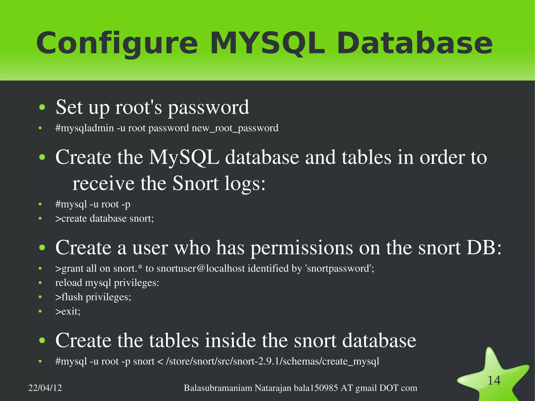 Configure MYSQL Database
  ●   Set up root's password
  ●   #mysqladmin ­u root password new_root_password

  ●   Create the MySQL database and tables in order to 
       receive the Snort logs:
  ●   #mysql ­u root ­p
  ●   >create database snort;

  ●   Create a user who has permissions on the snort DB:
  ●   >grant all on snort.* to snortuser@localhost identified by 'snortpassword';
  ●   reload mysql privileges:
  ●   >flush privileges;
  ●   >exit;

  ●   Create the tables inside the snort database 
  ●   #mysql ­u root ­p snort < /store/snort/src/snort­2.9.1/schemas/create_mysql

22/04/12                            Balasubramaniam Natarajan bala150985 AT gmail DOT com
                                                                                            14
 