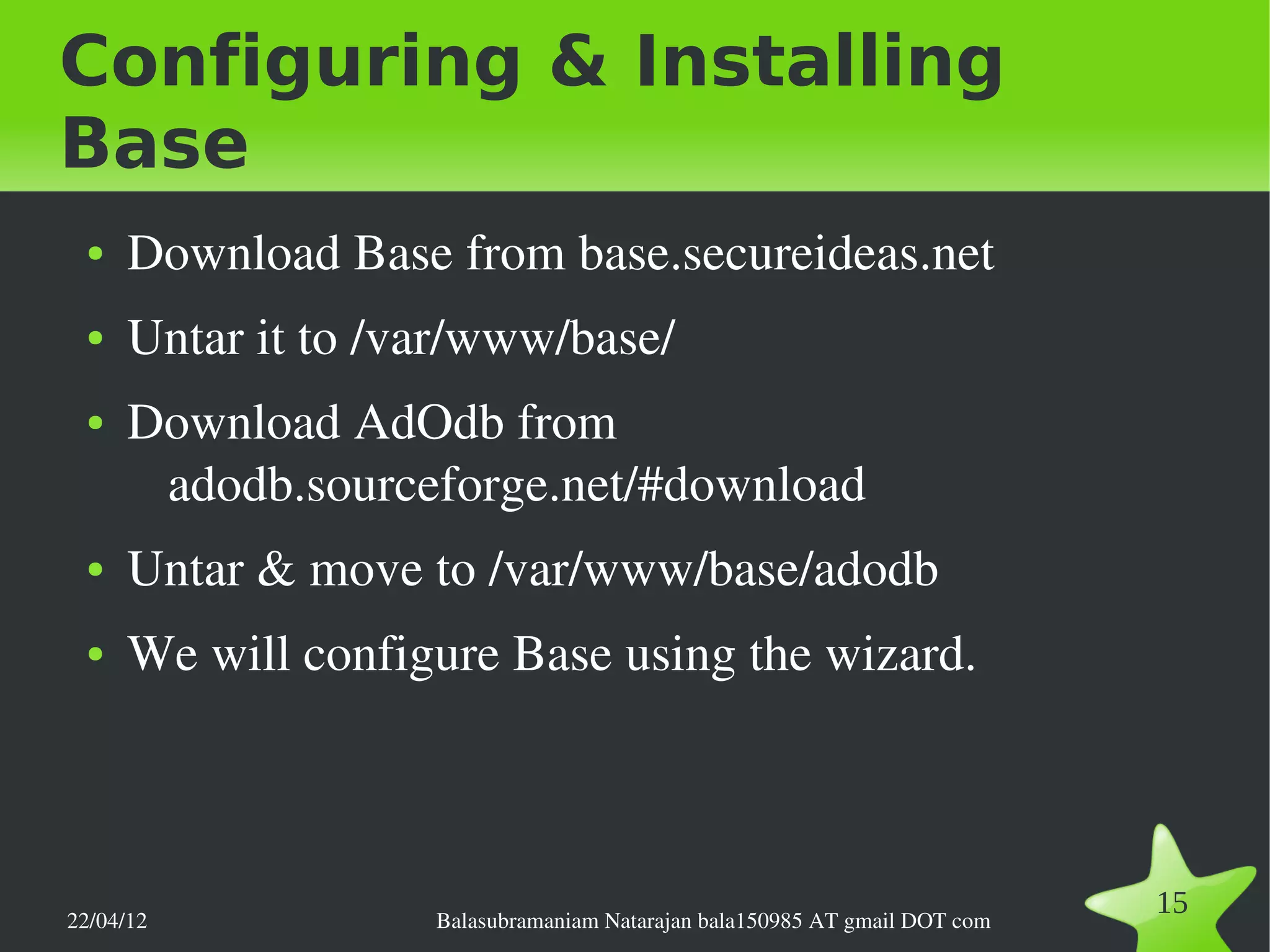Configuring & Installing
Base
 ●   Download Base from base.secureideas.net
 ●   Untar it to /var/www/base/
 ●   Download AdOdb from 
      adodb.sourceforge.net/#download
 ●   Untar & move to /var/www/base/adodb
 ●   We will configure Base using the wizard.




22/04/12           Balasubramaniam Natarajan bala150985 AT gmail DOT com
                                                                           15
 