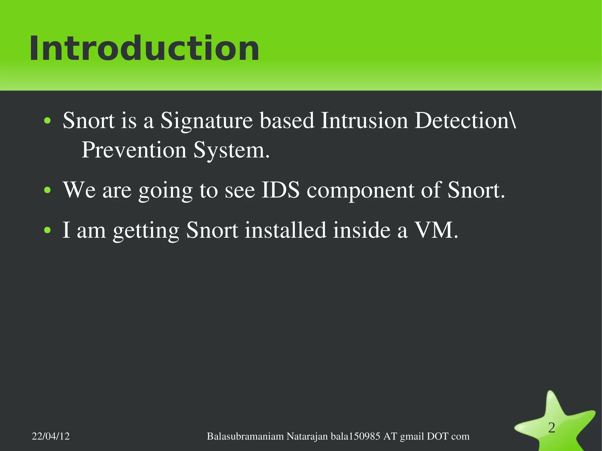Introduction
  ●   Snort is a Signature based Intrusion Detection 
       Prevention System.
  ●   We are going to see IDS component of Snort.
  ●   I am getting Snort installed inside a VM.




22/04/12             Balasubramaniam Natarajan bala150985 AT gmail DOT com
                                                                             2
 