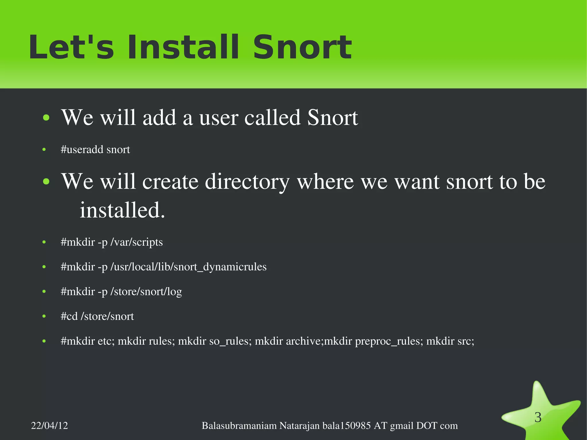 Let's Install Snort
  ●   We will add a user called Snort
  ●   #useradd snort

  ●   We will create directory where we want snort to be 
       installed.
  ●   #mkdir ­p /var/scripts
  ●   #mkdir ­p /usr/local/lib/snort_dynamicrules
  ●   #mkdir ­p /store/snort/log
  ●   #cd /store/snort
  ●   #mkdir etc; mkdir rules; mkdir so_rules; mkdir archive;mkdir preproc_rules; mkdir src;




22/04/12                           Balasubramaniam Natarajan bala150985 AT gmail DOT com
                                                                                               3
 