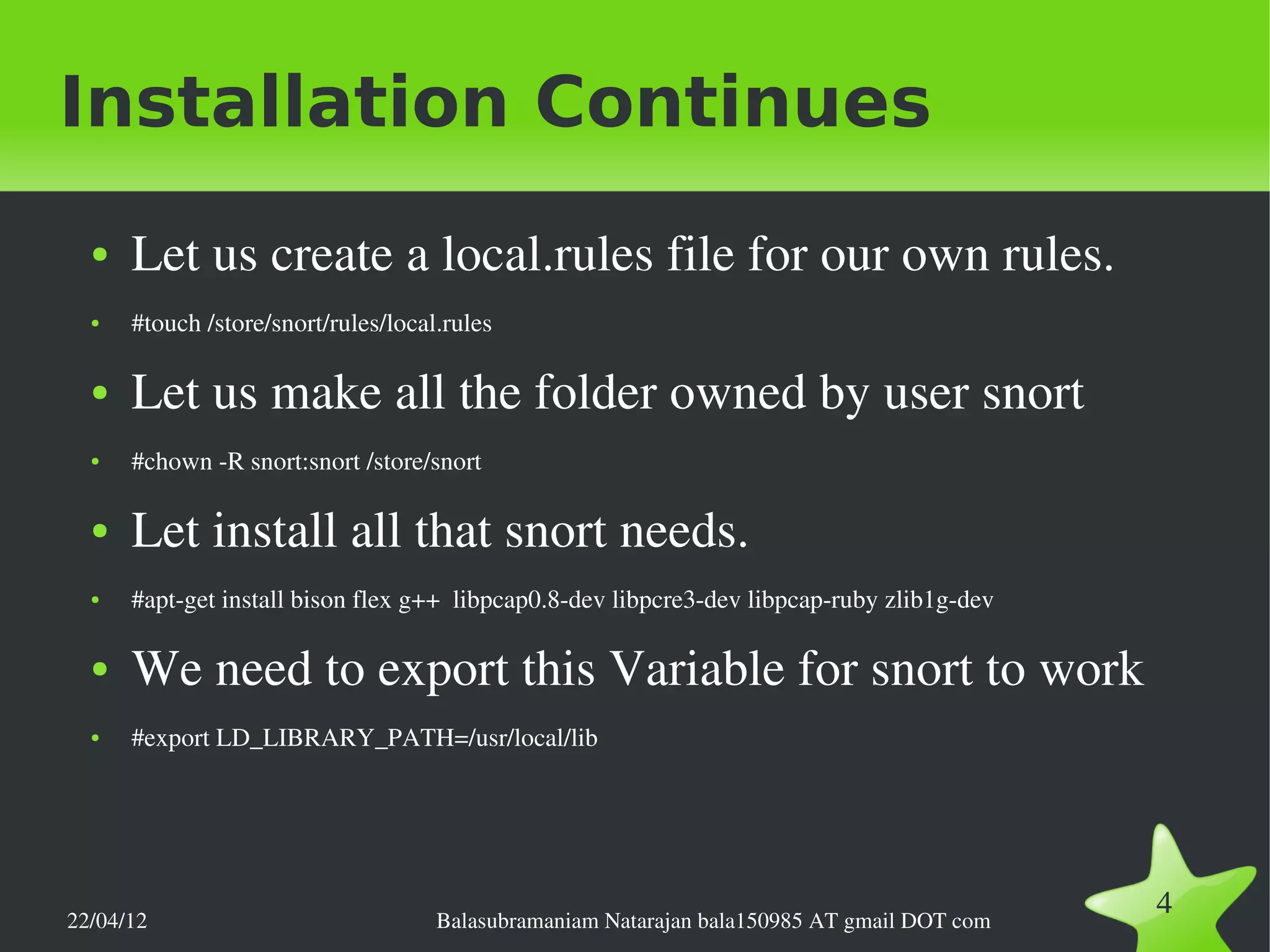 Installation Continues
  ●   Let us create a local.rules file for our own rules.
  ●   #touch /store/snort/rules/local.rules

  ●   Let us make all the folder owned by user snort
  ●   #chown ­R snort:snort /store/snort

  ●   Let install all that snort needs.
  ●   #apt­get install bison flex g++  libpcap0.8­dev libpcre3­dev libpcap­ruby zlib1g­dev 

  ●   We need to export this Variable for snort to work
  ●   #export LD_LIBRARY_PATH=/usr/local/lib




22/04/12                             Balasubramaniam Natarajan bala150985 AT gmail DOT com
                                                                                              4
 