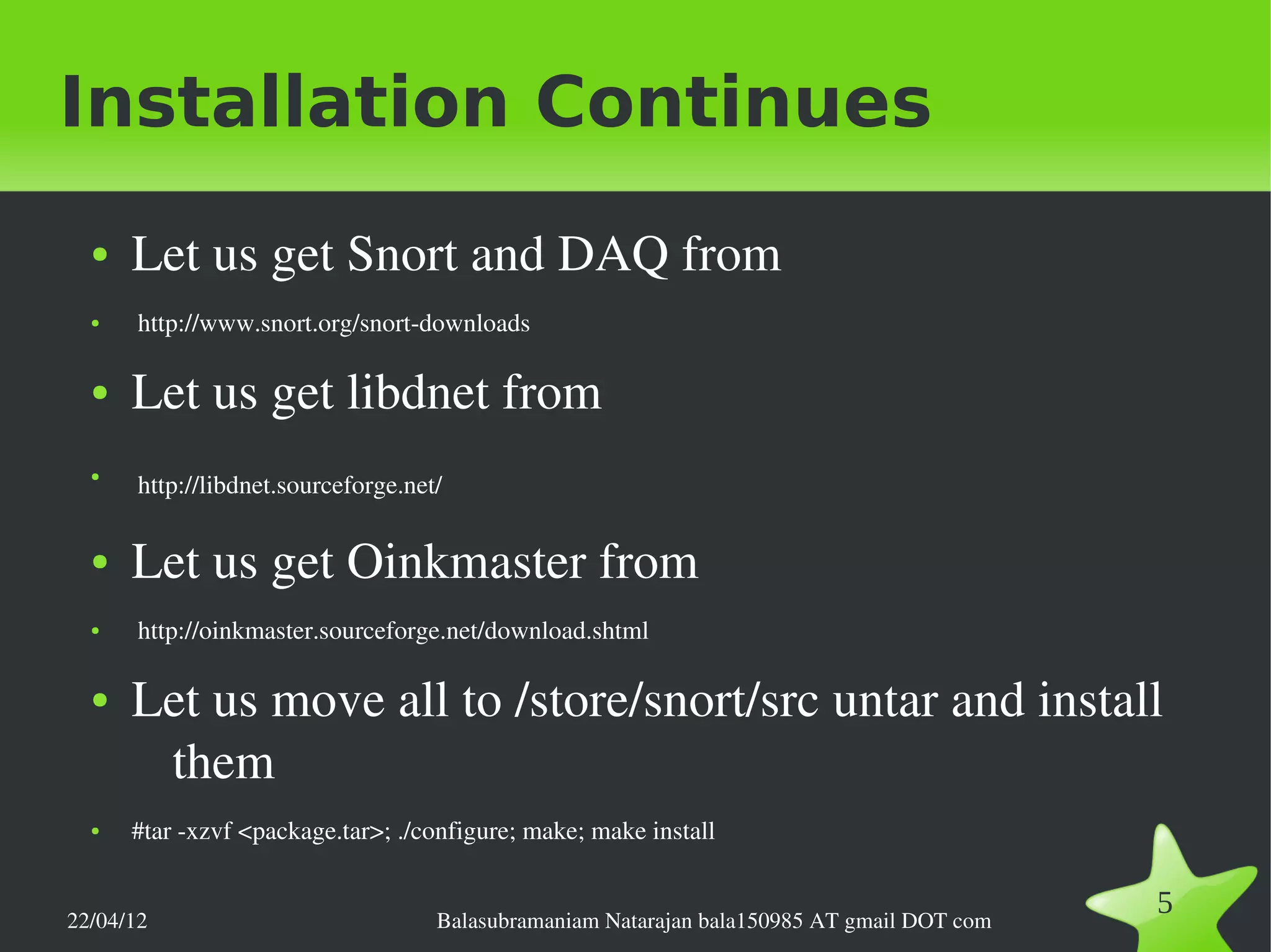 Installation Continues
  ●   Let us get Snort and DAQ from
  ●    http://www.snort.org/snort­downloads

  ●   Let us get libdnet from
  ●
       http://libdnet.sourceforge.net/    
  ●   Let us get Oinkmaster from
  ●    http://oinkmaster.sourceforge.net/download.shtml

  ●   Let us move all to /store/snort/src untar and install 
       them
  ●   #tar ­xzvf <package.tar>; ./configure; make; make install


22/04/12                             Balasubramaniam Natarajan bala150985 AT gmail DOT com
                                                                                             5
 