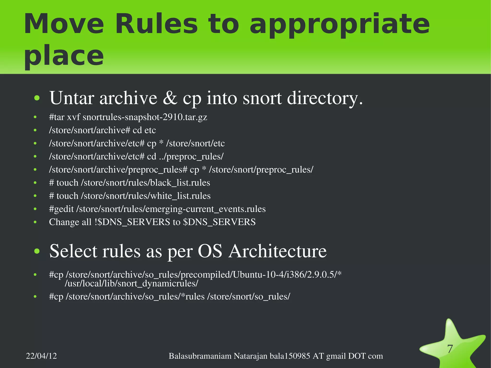 Move Rules to appropriate
place
 ●   Untar archive & cp into snort directory.
 ●   #tar xvf snortrules­snapshot­2910.tar.gz
 ●   /store/snort/archive# cd etc
 ●   /store/snort/archive/etc# cp * /store/snort/etc
 ●   /store/snort/archive/etc# cd ../preproc_rules/
 ●   /store/snort/archive/preproc_rules# cp * /store/snort/preproc_rules/
 ●   # touch /store/snort/rules/black_list.rules
 ●   # touch /store/snort/rules/white_list.rules
 ●   #gedit /store/snort/rules/emerging­current_events.rules
 ●   Change all !$DNS_SERVERS to $DNS_SERVERS

 ●   Select rules as per OS Architecture
 ●   #cp /store/snort/archive/so_rules/precompiled/Ubuntu­10­4/i386/2.9.0.5/* 
         /usr/local/lib/snort_dynamicrules/
 ●   #cp /store/snort/archive/so_rules/*rules /store/snort/so_rules/




22/04/12                           Balasubramaniam Natarajan bala150985 AT gmail DOT com
                                                                                           7
 