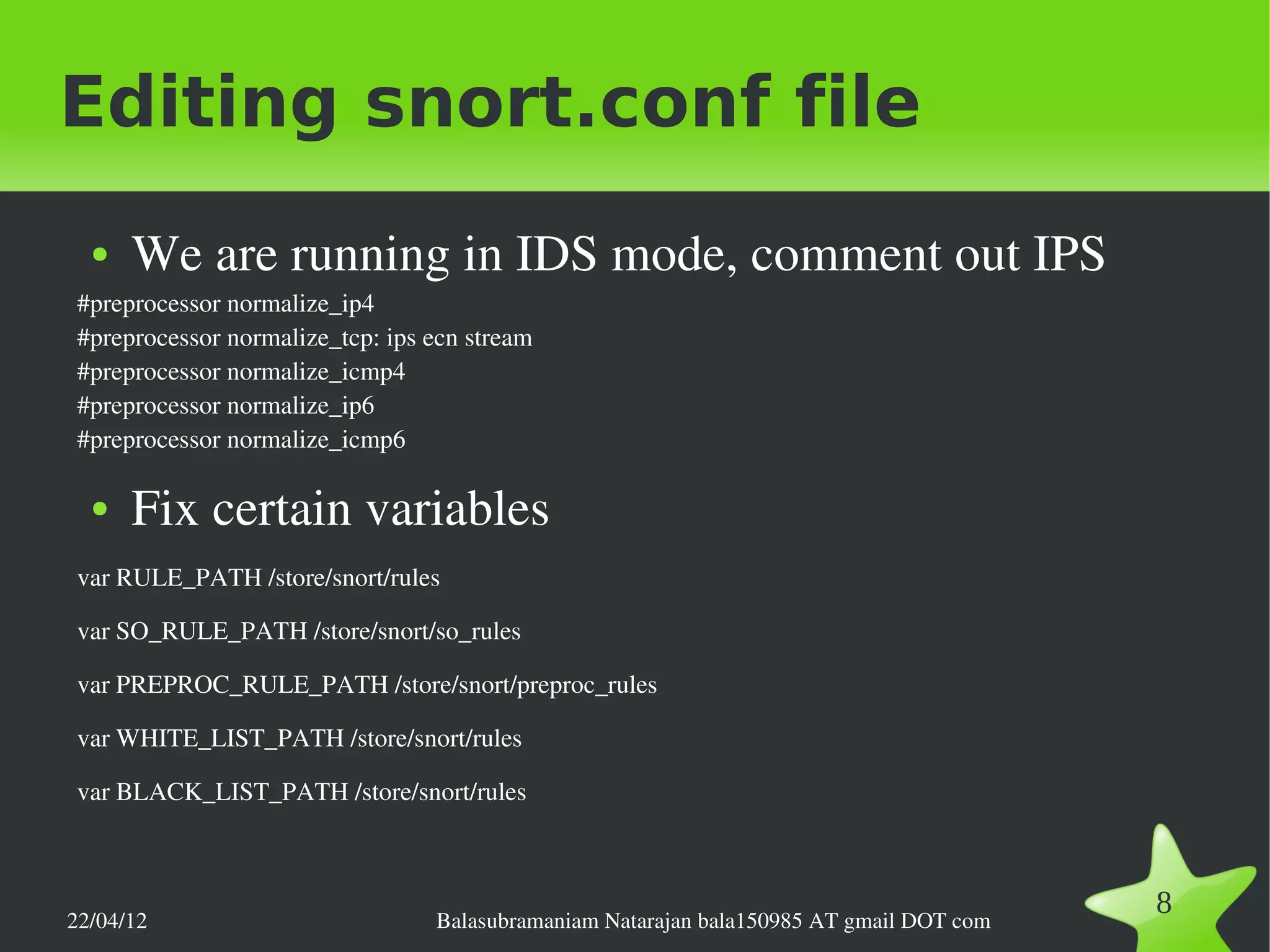 Editing snort.conf file
  ●   We are running in IDS mode, comment out IPS
 #preprocessor normalize_ip4
 #preprocessor normalize_tcp: ips ecn stream
 #preprocessor normalize_icmp4
 #preprocessor normalize_ip6
 #preprocessor normalize_icmp6

  ●   Fix certain variables
 var RULE_PATH /store/snort/rules

 var SO_RULE_PATH /store/snort/so_rules

 var PREPROC_RULE_PATH /store/snort/preproc_rules

 var WHITE_LIST_PATH /store/snort/rules

 var BLACK_LIST_PATH /store/snort/rules




22/04/12                          Balasubramaniam Natarajan bala150985 AT gmail DOT com
                                                                                          8
 