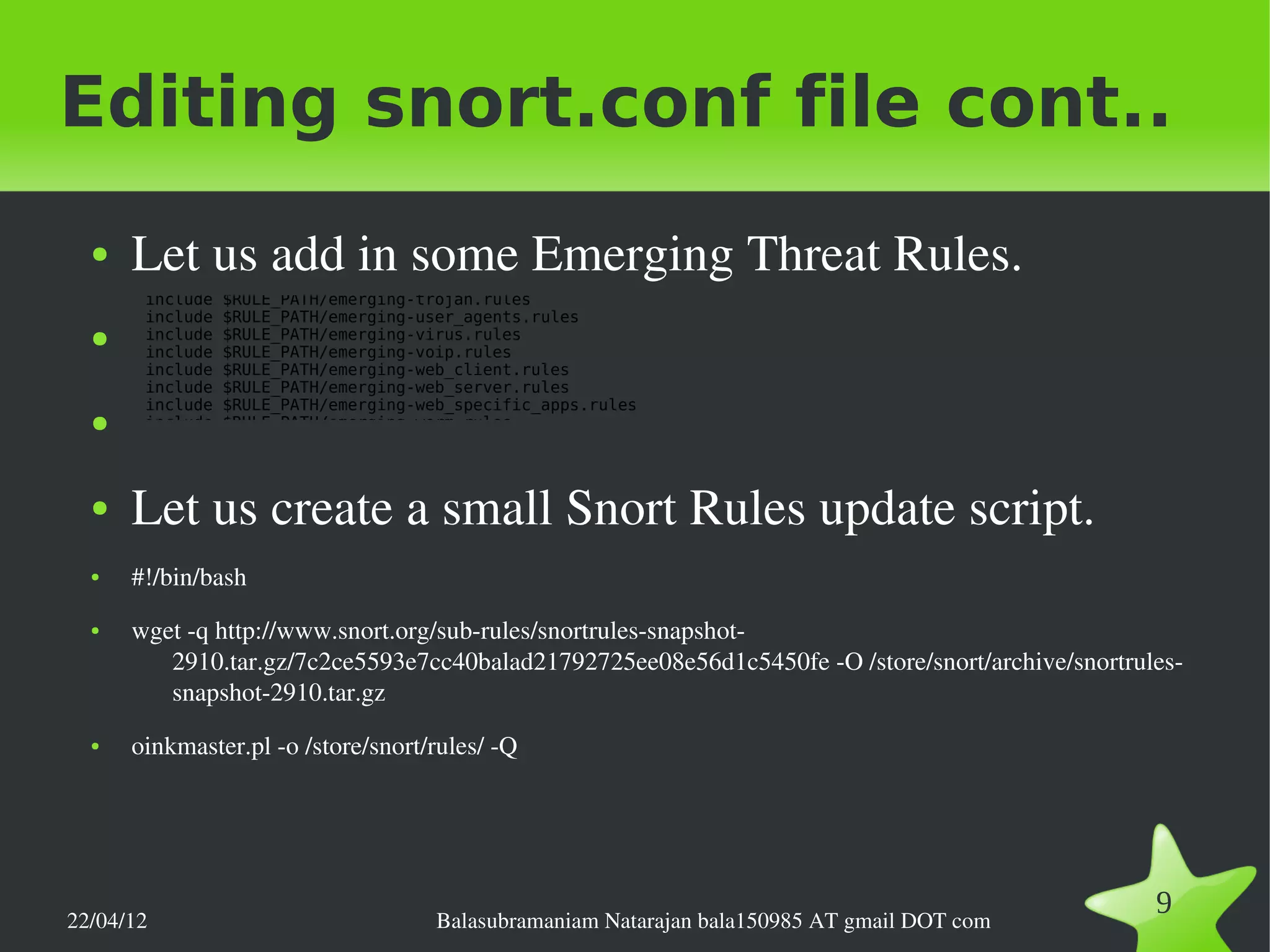 Editing snort.conf file cont..
  ●   Let us add in some Emerging Threat Rules.
       include   $RULE_PATH/emerging-trojan.rules
       include   $RULE_PATH/emerging-user_agents.rules
  ●    include   $RULE_PATH/emerging-virus.rules
       include   $RULE_PATH/emerging-voip.rules
       include   $RULE_PATH/emerging-web_client.rules
       include   $RULE_PATH/emerging-web_server.rules
       include   $RULE_PATH/emerging-web_specific_apps.rules
  ●    include   $RULE_PATH/emerging-worm.rules




  ●   Let us create a small Snort Rules update script.
  ●   #!/bin/bash
  ●   wget ­q http://www.snort.org/sub­rules/snortrules­snapshot­
         2910.tar.gz/7c2ce5593e7cc40balad21792725ee08e56d1c5450fe ­O /store/snort/archive/snortrules­
         snapshot­2910.tar.gz
  ●   oinkmaster.pl ­o /store/snort/rules/ ­Q




22/04/12                               Balasubramaniam Natarajan bala150985 AT gmail DOT com
                                                                                                  9
 