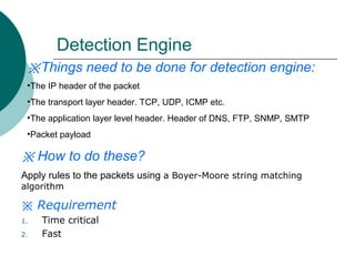 Detection Engine
※Things need to be done for detection engine:
•The IP header of the packet
•The transport layer header. TCP, UDP, ICMP etc.
•The application layer level header. Header of DNS, FTP, SNMP, SMTP
•Packet payload

※ How to do these?
Apply rules to the packets using a Boyer-Moore string matching
algorithm

※ Requirement
1.
2.

Time critical
Fast

 