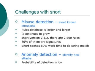 Challenges with snort










Misuse detection –

avoid known

intrusions
Rules database is larger and larger
It continues to grow
snort version 2.3.2, there are 2,600 rules
80% of them are signatures
Snort spends 80% work time to do string match

Anomaly detection –

identify new

attacks
Probability of detection is low

 