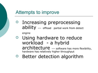 Attempts to improve


Increasing preprocessing
ability --- offload partial work from detect
engine



Using hardware to reduce
workload - a hybrid
architecture --- software has more flexibility,
hardware has relatively higher throughput



Better detection algorithm

 