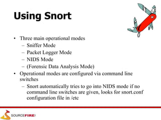 Using Snort
• Three main operational modes
– Sniffer Mode
– Packet Logger Mode
– NIDS Mode
– (Forensic Data Analysis Mode)
• Operational modes are configured via command line
switches
– Snort automatically tries to go into NIDS mode if no
command line switches are given, looks for snort.conf
configuration file in /etc
 