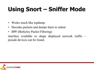 Using Snort – Sniffer Mode
• Works much like tcpdump
• Decodes packets and dumps them to stdout
• BPF (Berkeley Packet Filtering)
interface available to shape displayed network traffic –
pseudo devices can be found.
 