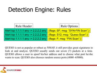 Rule Header
Alert tcp 1.1.1.1 any -> 2.2.2.2 any
Rule Options
(flags: SF; msg: “SYN-FIN Scan”;)
Alert tcp 1.1.1.1 any -> 2.2.2.2 any
Alert tcp 1.1.1.1 any -> 2.2.2.2 any
(flags: S12; msg: “Queso Scan”;)
(flags: F; msg: “FIN Scan”;)
Detection Engine: Rules
QUESO is not as popular or robust as NMAP, it still provides great signatures to
look at and analyze. QUESO usually sends out seven (7) packets at a time.
QUESO allows a user to spoof his/her address and to choose what port he/she
wants to scan. QUESO also chooses random source ports (4000 -65000).
 