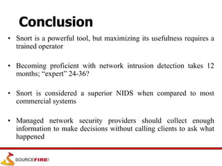 Conclusion
• Snort is a powerful tool, but maximizing its usefulness requires a
trained operator
• Becoming proficient with network intrusion detection takes 12
months; “expert” 24-36?
• Snort is considered a superior NIDS when compared to most
commercial systems
• Managed network security providers should collect enough
information to make decisions without calling clients to ask what
happened
 