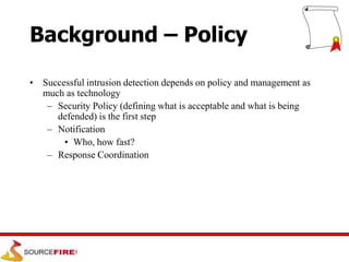 Background – Policy
• Successful intrusion detection depends on policy and management as
much as technology
– Security Policy (defining what is acceptable and what is being
defended) is the first step
– Notification
• Who, how fast?
– Response Coordination
 